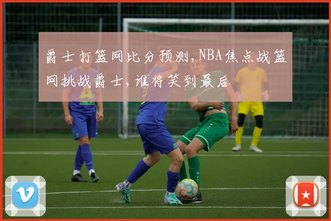 爵士打篮网比分预测,NBA焦点战篮网挑战爵士,谁将笑到最后