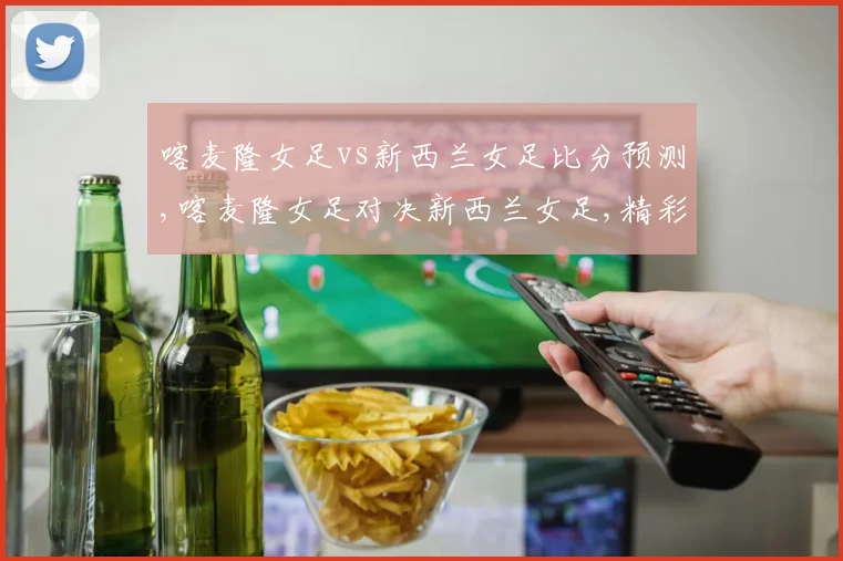 喀麦隆女足vs新西兰女足比分预测,喀麦隆女足对决新西兰女足,精彩赛事不容错过,一触即发